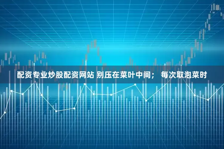 配资专业炒股配资网站 别压在菜叶中间； 每次取泡菜时