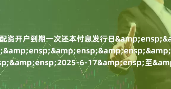 青海配资开户到期一次还本付息发行日&ensp;&ensp;&ensp;&ensp;&ensp;&ensp;&ensp;&ensp;&ensp;2025-6-17&ensp;至&ensp;2025-6-18起息日&ensp;&ensp;&ensp;&ensp;&ensp;&