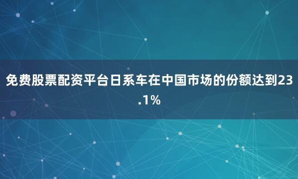 免费股票配资平台日系车在中国市场的份额达到23.1%