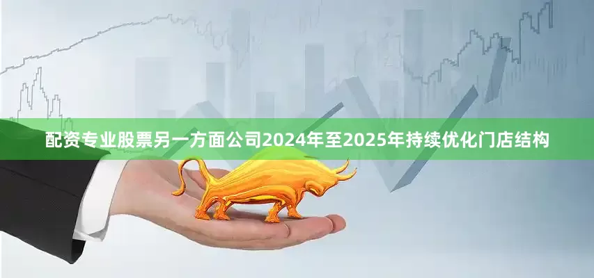 配资专业股票另一方面公司2024年至2025年持续优化门店结构
