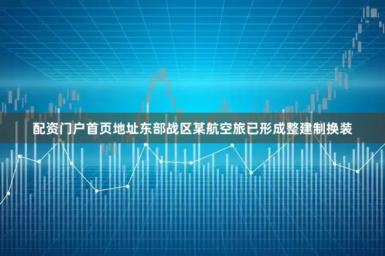配资门户首页地址东部战区某航空旅已形成整建制换装