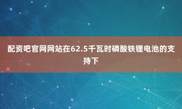 配资吧官网网站在62.5千瓦时磷酸铁锂电池的支持下